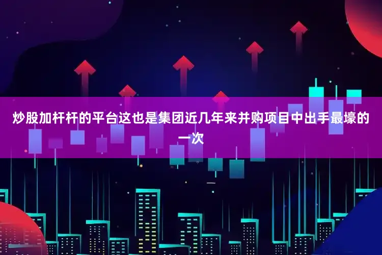 炒股加杆杆的平台这也是集团近几年来并购项目中出手最壕的一次
