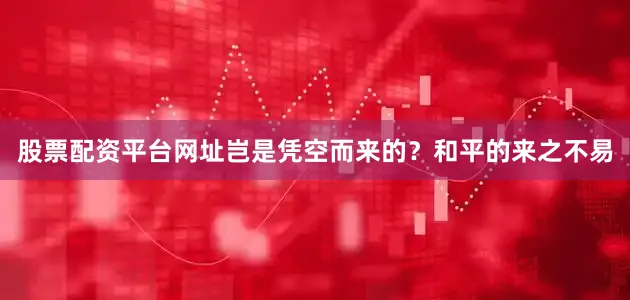 股票配资平台网址岂是凭空而来的？和平的来之不易