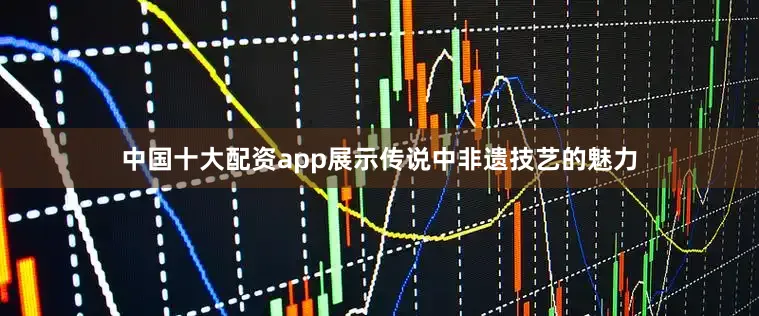 中国十大配资app展示传说中非遗技艺的魅力