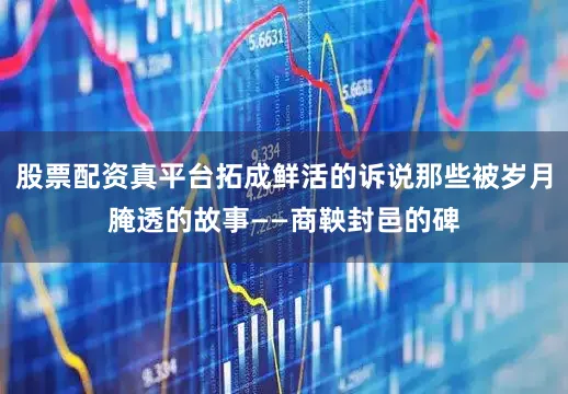 股票配资真平台拓成鲜活的诉说那些被岁月腌透的故事——商鞅封邑的碑