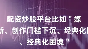 配资炒股平台比如＂媒介革新、创作门槛下沉、经典化困境＂