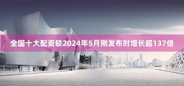全国十大配资较2024年5月刚发布时增长超137倍