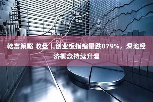 乾富策略 收盘丨创业板指缩量跌079%，深地经济概念持续升温