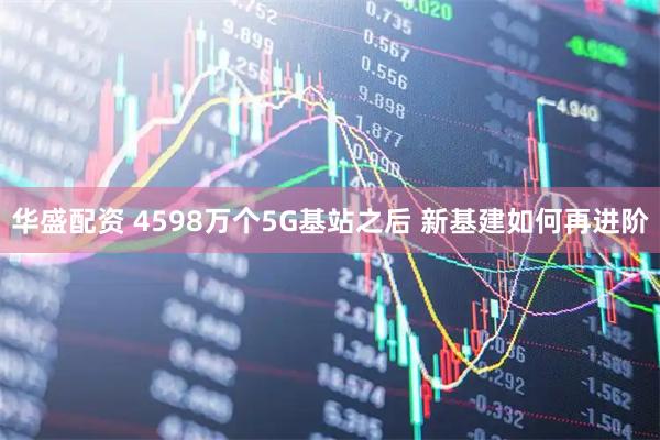 华盛配资 4598万个5G基站之后 新基建如何再进阶