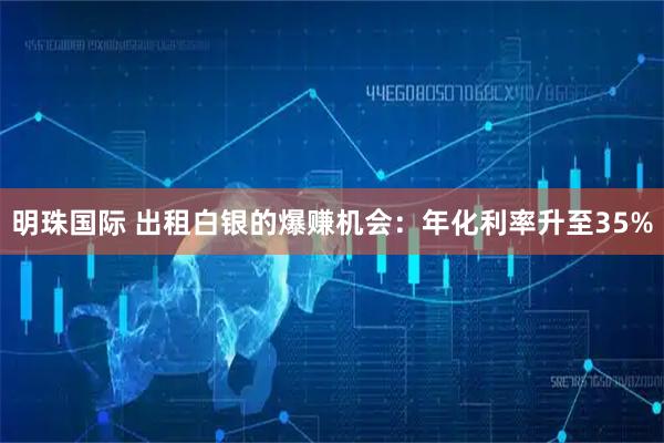明珠国际 出租白银的爆赚机会：年化利率升至35%