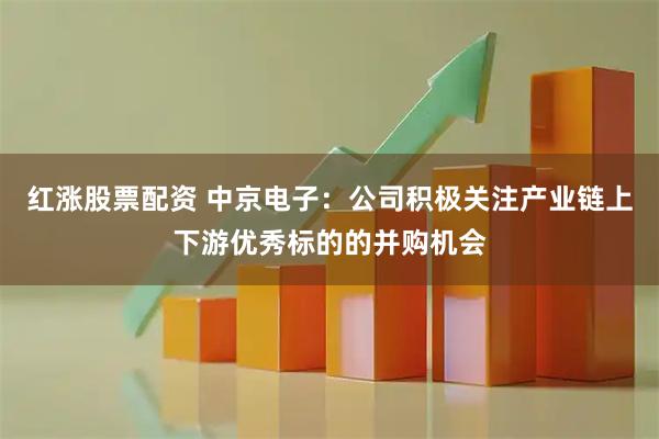 红涨股票配资 中京电子：公司积极关注产业链上下游优秀标的的并购机会
