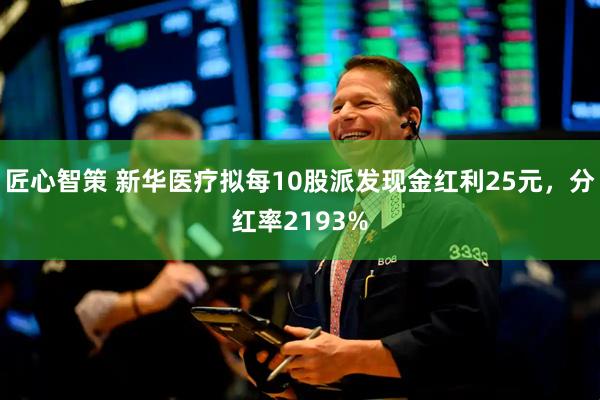 匠心智策 新华医疗拟每10股派发现金红利25元，分红率2193%