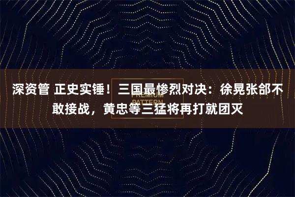 深资管 正史实锤！三国最惨烈对决：徐晃张郃不敢接战，黄忠等三猛将再打就团灭