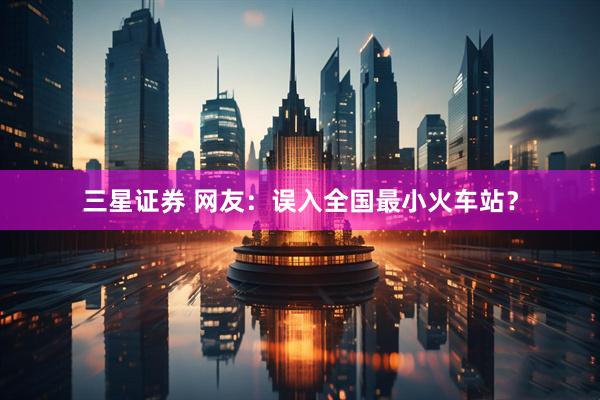 三星证券 网友：误入全国最小火车站？