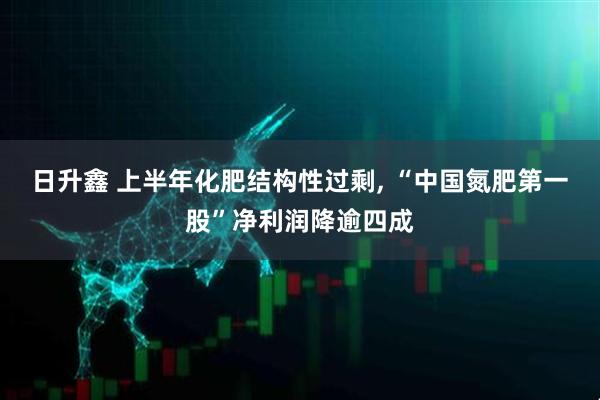 日升鑫 上半年化肥结构性过剩, “中国氮肥第一股”净利润降逾四成