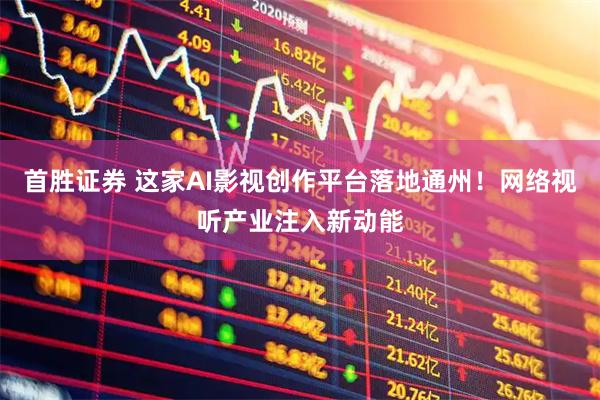 首胜证券 这家AI影视创作平台落地通州！网络视听产业注入新动能
