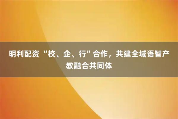 明利配资 “校、企、行”合作,共建全域语智产教融合共同体