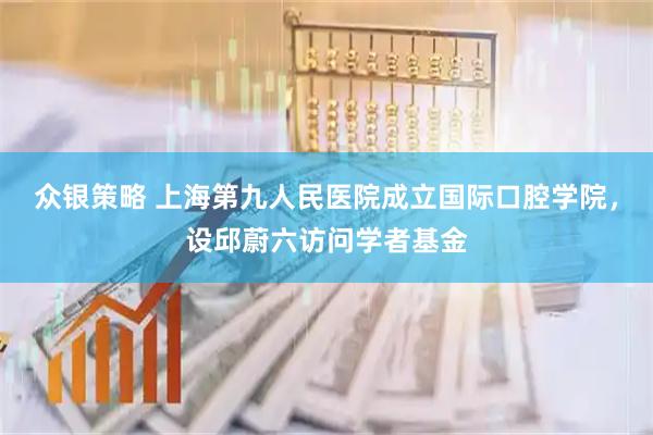 众银策略 上海第九人民医院成立国际口腔学院，设邱蔚六访问学者基金