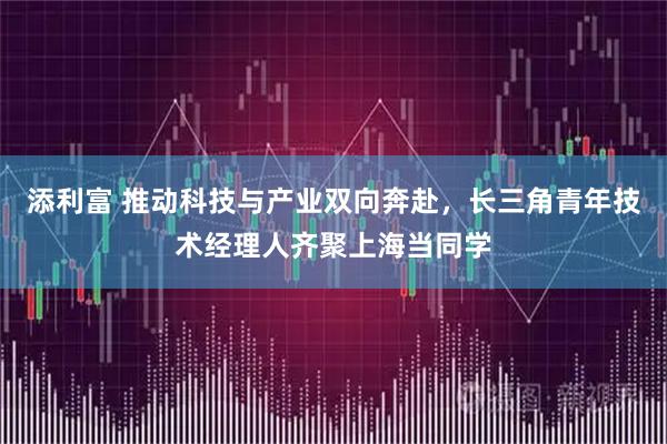 添利富 推动科技与产业双向奔赴，长三角青年技术经理人齐聚上海当同学