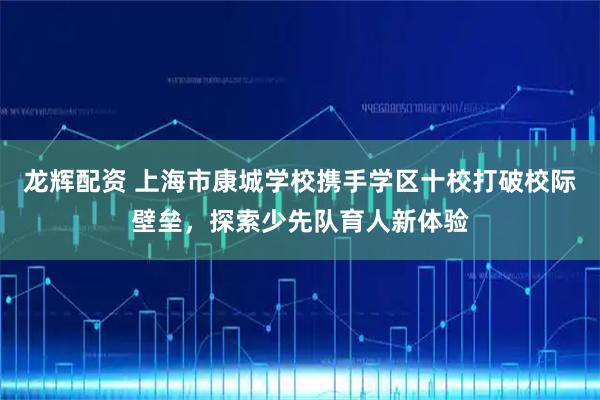龙辉配资 上海市康城学校携手学区十校打破校际壁垒,探索少先队育人新体验