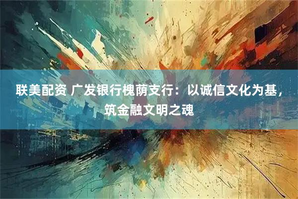 联美配资 广发银行槐荫支行：以诚信文化为基，筑金融文明之魂