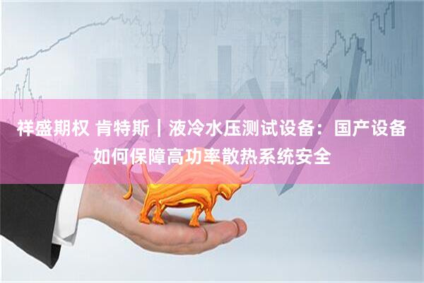 祥盛期权 肯特斯｜液冷水压测试设备：国产设备如何保障高功率散热系统安全