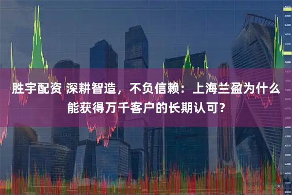 胜宇配资 深耕智造，不负信赖：上海兰盈为什么能获得万千客户的长期认可？