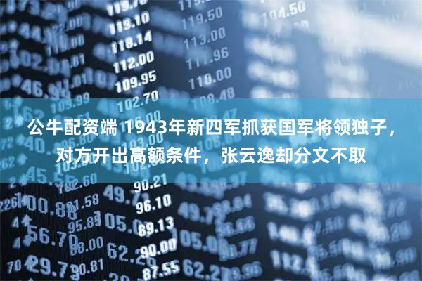 公牛配资端 1943年新四军抓获国军将领独子，对方开出高额条件，张云逸却分文不取