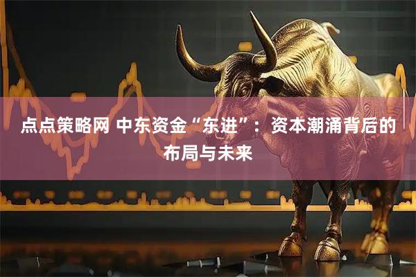 点点策略网 中东资金“东进”：资本潮涌背后的布局与未来