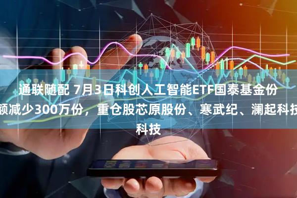 通联随配 7月3日科创人工智能ETF国泰基金份额减少300万份，重仓股芯原股份、寒武纪、澜起科技