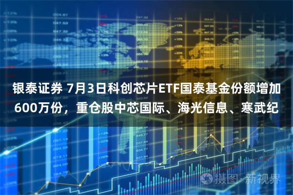 银泰证券 7月3日科创芯片ETF国泰基金份额增加600万份，重仓股中芯国际、海光信息、寒武纪