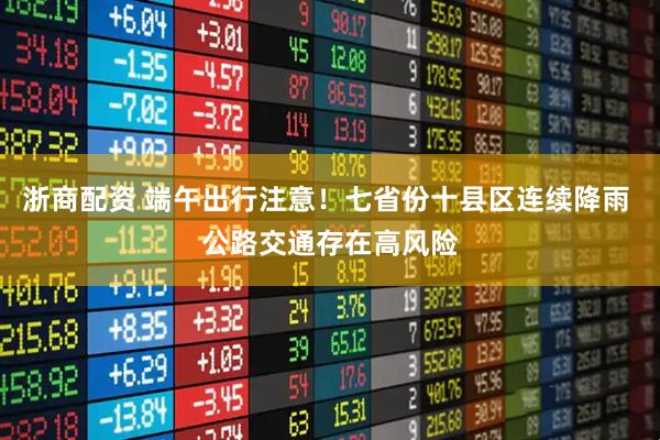 浙商配资 端午出行注意！七省份十县区连续降雨 公路交通存在高风险