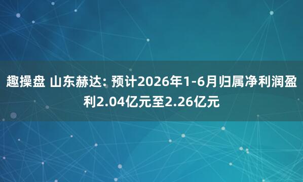 趣操盘 山东赫达: 预计2026年1-6月归属净利润盈利2.04亿元至2.26亿元