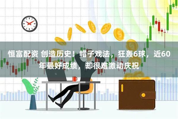 恒富配资 创造历史！帽子戏法，狂轰6球，近60年最好成绩，却很难激动庆祝