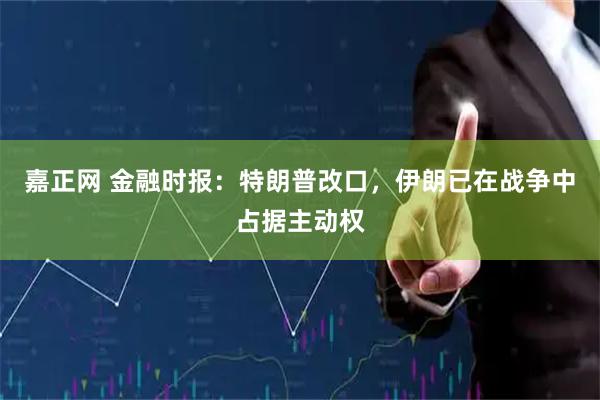 嘉正网 金融时报：特朗普改口，伊朗已在战争中占据主动权