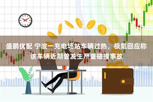 盛鹏优配 宁波一充电场站车辆过热，极氪回应称该车辆近期曾发生严重碰撞事故