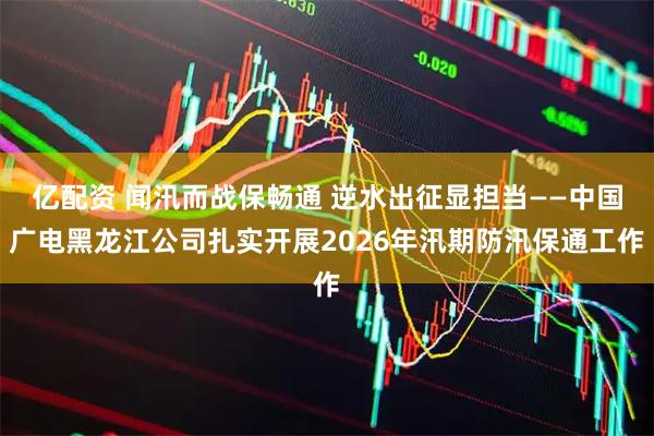亿配资 闻汛而战保畅通 逆水出征显担当——中国广电黑龙江公司扎实开展2026年汛期防汛保通工作