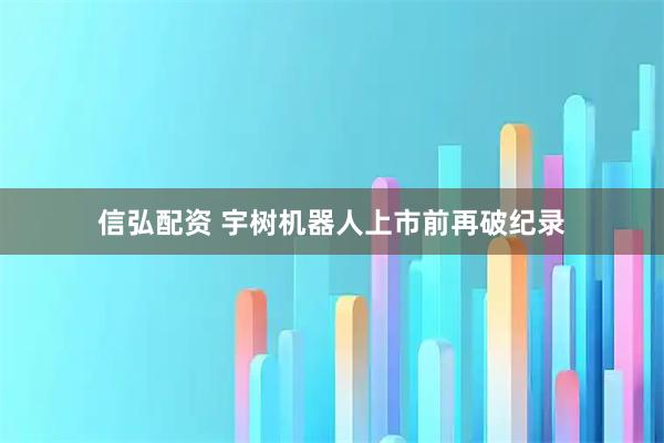信弘配资 宇树机器人上市前再破纪录