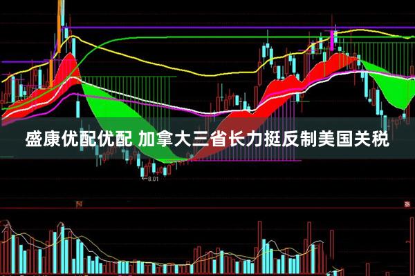 盛康优配优配 加拿大三省长力挺反制美国关税