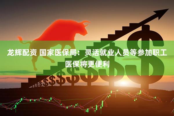 龙辉配资 国家医保局：灵活就业人员等参加职工医保将更便利