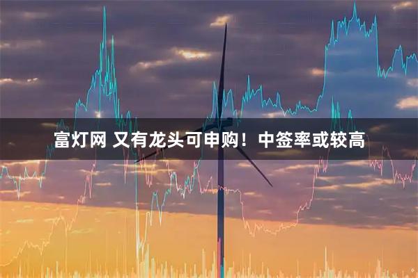 富灯网 又有龙头可申购！中签率或较高